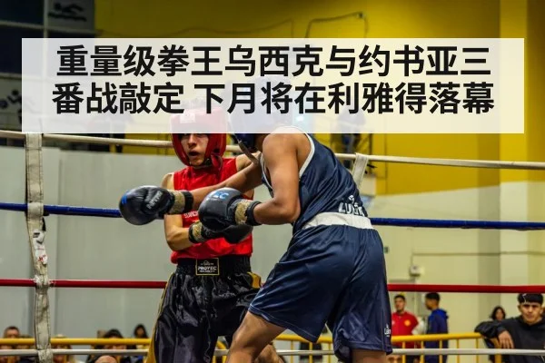 重量级拳王乌西克与约书亚三番战敲定 下月将在利雅得落幕