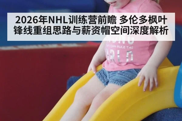 2026年NHL训练营前瞻 多伦多枫叶锋线重组思路与薪资帽空间深度解析