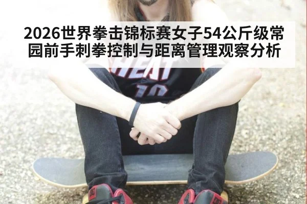 2026世界拳击锦标赛女子54公斤级常园前手刺拳控制与距离管理观察分析